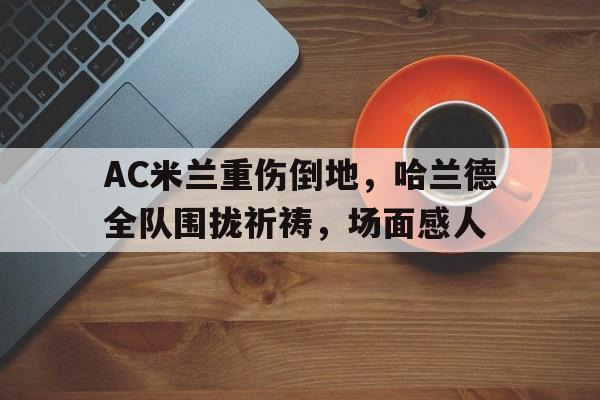 AC米兰重伤倒地，哈兰德全队围拢祈祷，场面感人哈兰德为啥不能参加世界杯