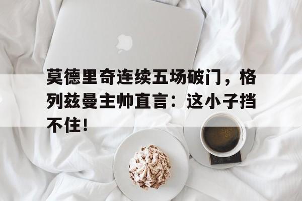 莫德里奇连续五场破门，格列兹曼主帅直言：这小子挡不住！